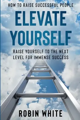 Hogyan neveljünk sikeres embereket: Emeld magad - Emeld magad a következő szintre a hatalmas sikerért - How To Raise Successful People: Elevate Yourself - Raise Yourself To The Next Level For Immense Success