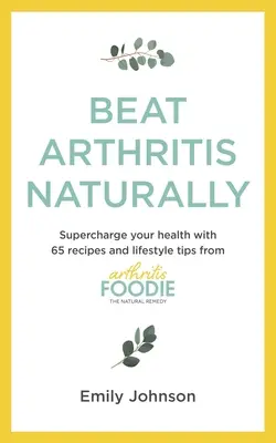 Beat Arthritis Naturally: Supercharge Your Health with 65 Receptes and Lifestyle Tips from Arthritis Foodie - Beat Arthritis Naturally: Supercharge Your Health with 65 Recipes and Lifestyle Tips from Arthritis Foodie