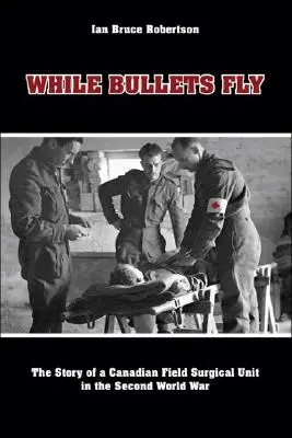 Amíg a golyók repülnek: Egy kanadai tábori sebészeti egység története a második világháborúban - While Bullets Fly: The Story of a Canadian Field Surgical Unit in the Second World War