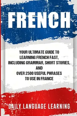 Francia: A francia nyelv gyors elsajátításának végső útmutatója, beleértve a nyelvtant, rövid történeteket és több mint 2500 hasznos kifejezést, amelyeket használhatsz - French: Your Ultimate Guide to Learning French Fast, Including Grammar, Short Stories, and Over 2500 Useful Phrases to Use in