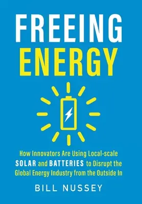 Freeing Energy: How Innovators Are Using Local-scale Solar and Batteries Are Using To Disrupt the Global Energy Industry from the Outside In - Freeing Energy: How Innovators Are Using Local-scale Solar and Batteries to Disrupt the Global Energy Industry from the Outside In