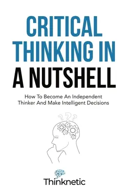 Kritikai gondolkodás dióhéjban: Hogyan válj önálló gondolkodóvá és hozz értelmes döntéseket? - Critical Thinking In A Nutshell: How To Become An Independent Thinker And Make Intelligent Decisions