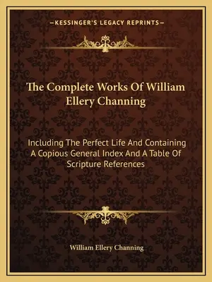 William Ellery Channing összes művei: Beleértve a Tökéletes életet, bőséges általános tartalomjegyzékkel és a szentírási hivatkozások táblázatával. - The Complete Works of William Ellery Channing: Including the Perfect Life and Containing a Copious General Index and a Table of Scripture References