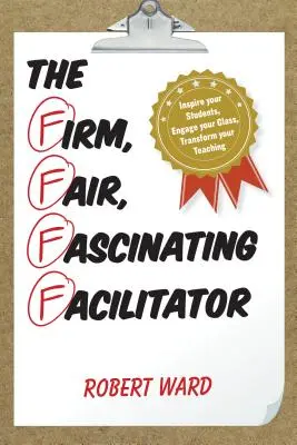 A határozott, igazságos, lenyűgöző facilitátor: Inspiráld a diákjaidat, vond be az osztályodat, alakítsd át a tanításodat - The Firm, Fair, Fascinating Facilitator: Inspire your Students, Engage your Class, Transform your Teaching