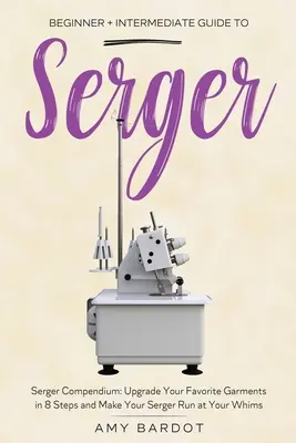 Serger: Kezdő + középhaladó útmutató a varrógéphez: Serger Compendium: Kedvenc ruhadarabjainak frissítése 8 lépésben, és a Se - Serger: Beginner + Intermediate Guide to Serger: Serger Compendium: Upgrade Your Favorite Garments in 8 Steps and Make Your Se