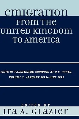 Kivándorlás az Egyesült Királyságból Amerikába: Az amerikai kikötőkbe érkező utasok listái, 1873. január - 1873. június, 7. kötet - Emigration from the United Kingdom to America: Lists of Passengers Arriving at U.S. Ports, January 1873 - June 1873, Volume 7