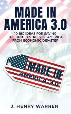 Made in America 3.0 10 nagyszerű ötlet az Amerikai Egyesült Államok megmentésére a gazdasági katasztrófától - Made in America 3.0 10 Big Ideas for Saving the United States of America from Economic Disaster