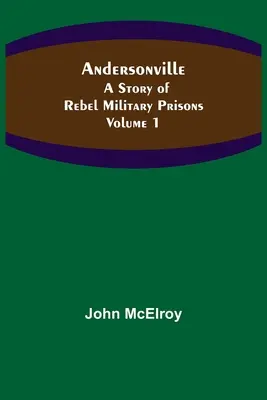 Andersonville: A lázadó katonai börtönök története - 1. kötet - Andersonville: A Story of Rebel Military Prisons - Volume 1