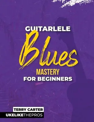 Guitarlele Blues Mastery For Beginners: Uke mint a profik - Guitarlele Blues Mastery For Beginners: Uke Like The Pros