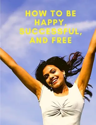 Hogyan legyünk boldogok, sikeresek és szabadok: Változtasd meg az életed, és érd el a valódi boldogságot - How To Be Happy, Successful, And Free: Change Your Life, and Achieve Real Happiness