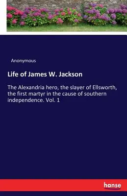 James W. Jackson élete: Az alexandriai hős, Ellsworth gyilkosa, a déli függetlenség ügyének első mártírja. 1. kötet - Life of James W. Jackson: The Alexandria hero, the slayer of Ellsworth, the first martyr in the cause of southern independence. Vol. 1