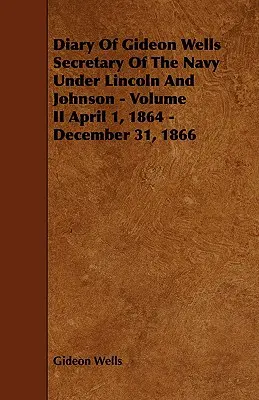 Gideon Wells naplója Lincoln és Johnson haditengerészeti minisztere alatt - II. kötet 1864. április 1. - 1866. december 31. - Diary of Gideon Wells Secretary of the Navy Under Lincoln and Johnson - Volume II April 1, 1864 - December 31, 1866