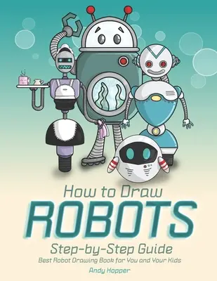 Hogyan rajzolj robotokat lépésről lépésre útmutató: A legjobb robotrajzoló könyv neked és a gyerekeidnek - How to Draw Robots Step-by-Step Guide: Best Robot Drawing Book for You and Your Kids