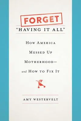 Forget Having It All: How America Messed Up Motherhood - And How to Fix It - Forget Having It All: How America Messed Up Motherhood--And How to Fix It