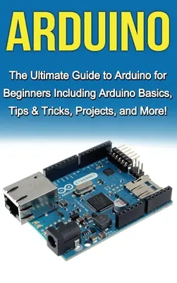 Arduino: Az Arduino végső útmutatója kezdőknek: Arduino alapok, tippek és trükkök, projektek és még sok más! - Arduino: The Ultimate Guide to Arduino for Beginners Including Arduino Basics, Tips & Tricks, Projects, and More!