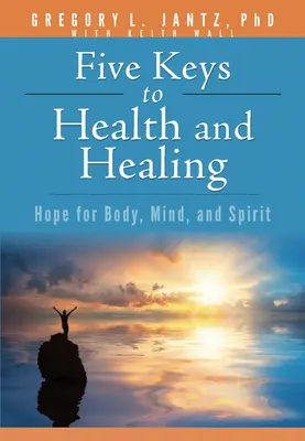 Öt kulcs az egészséghez és a gyógyuláshoz: Remény a test, az elme és a lélek számára - Five Keys to Health and Healing: Hope for Body, Mind, and Spirit