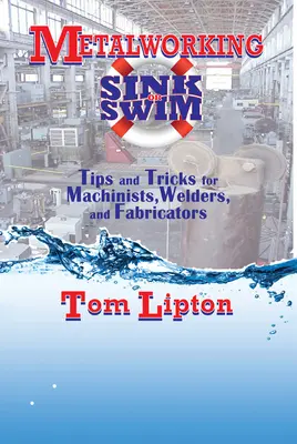 Fémmegmunkálás Sink or Swim: Tippek és trükkök gépészeknek, hegesztőknek és feldolgozóknak - Metalworking Sink or Swim: Tips and Tricks for Machinists, Welders, and Fabricators