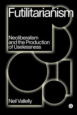 Futilitarianism: Neoliberalism and the Production of Uselessness (A neoliberalizmus és a haszontalanság előállítása) - Futilitarianism: Neoliberalism and the Production of Uselessness