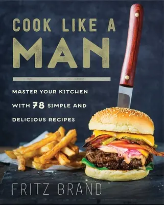 Főzz úgy, mint egy férfi: 78 egyszerű és ízletes receptekkel - Cook Like a Man: Master Your Kitchen with 78 Simple and Delicious Recipes