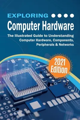 A számítógépes hardver felfedezése: A számítógépes hardver, alkatrészek, perifériák és hálózatok megértésének illusztrált útmutatója - Exploring Computer Hardware: The Illustrated Guide to Understanding Computer Hardware, Components, Peripherals & Networks