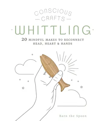 Tudatos kézművesség: A faragás: 20 tudatos készítés a fej, a szív és a kéz újra összekapcsolásához - Conscious Crafts: Whittling: 20 Mindful Makes to Reconnect Head, Heart & Hands