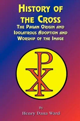 A kereszt története: A kép pogány eredete, bálványimádó elfogadása és imádata. - History of the Cross: The Pagan Origin, and Idolatroous Adoption and Worship, of the Image