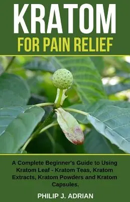 Kratom a fájdalomcsillapításért: A Complete Beginner's Guide to Using Kratom Leaf - Kratom Teas, Kratom Extracts, Kratom Powders, and Kratom Capsules - Kratom for Pain Relief: A Complete Beginner's Guide to Using Kratom Leaf - Kratom Teas, Kratom Extracts, Kratom Powders, and Kratom Capsules