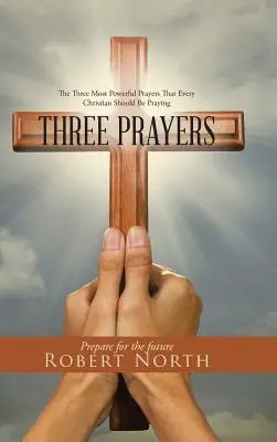 Három ima: A három leghatalmasabb ima, amelyet minden kereszténynek imádkoznia kellene - Three Prayers: The Three Most Powerful Prayers That Every Christian Should Be Praying