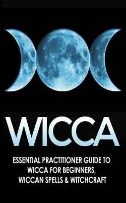 Wicca: Alapvető gyakorlati útmutató a Wicca-hoz Kezdőknek, Wicca varázslatok és boszorkányság - Wicca: Essential Practitioner's Guide to Wicca For Beginner's, Wiccan Spells & Witchcraft