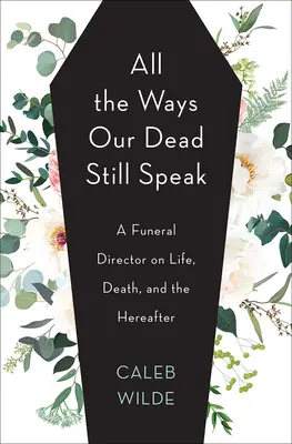 Mindazok a módok, ahogy halottaink még mindig beszélnek: Egy temetkezési vállalkozó az életről, a halálról és a túlvilágról - All the Ways Our Dead Still Speak: A Funeral Director on Life, Death, and the Hereafter