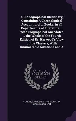 A Bibliographical Dictionary; Containing a Chronological Account ... of ... of ... Books, in All Departments of Literature ... with Biographical Anecdotes ... - A Bibliographical Dictionary; Containing a Chronological Account ... of ... Books, in All Departments of Literature ... with Biographical Anecdotes ..