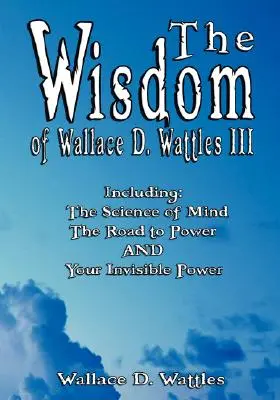 Wallace D. Wattles III bölcsessége - Beleértve: The Wallace D. Wattles III: A hatalomhoz vezető út ÉS a láthatatlan erőd - The Wisdom of Wallace D. Wattles III - Including: The Science of Mind, The Road to Power AND Your Invisible Power