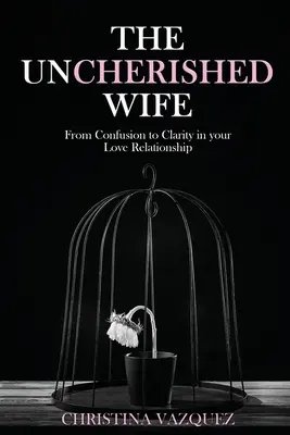 A gondozatlan feleség: A zűrzavartól a tisztánlátásig a szerelmi kapcsolatodban - The Uncherished Wife: From Confusion to Clarity in your Love Relationship