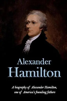 Alexander Hamilton: Alexander Hamilton, Amerika egyik alapító atyjának életrajza - Alexander Hamilton: A biography of Alexander Hamilton, one of America's founding fathers