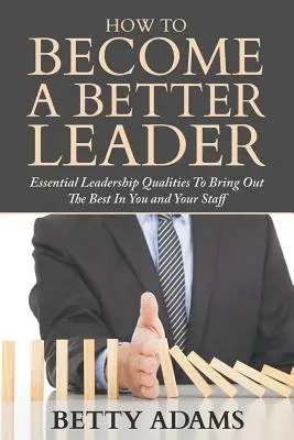 Hogyan váljunk jobb vezetővé: Alapvető vezetői tulajdonságok, hogy kihozd magadból és a munkatársaidból a legjobbat - How To Become A Better Leader: Essential Leadership Qualities To Bring Out The Best In You and Your Staff