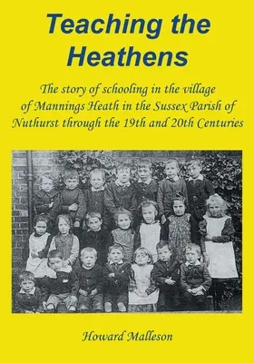 A pogányok tanítása: Az iskoláztatás története a sussexi Nuthurst község Mannings Heath nevű falujában a 19. és 20. században. - Teaching the Heathens: The story of schooling in the village of Mannings Heath in the Sussex Parish of Nuthurst through the 19th and 20th Cen