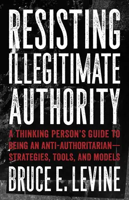 Ellenállás a törvénytelen hatalom ellen: Egy gondolkodó ember útmutatója az antiautoritárius léthez - stratégiák, eszközök és modellek - Resisting Illegitimate Authority: A Thinking Person's Guide to Being an Anti-Authoritarian--Strategies, Tools, and Models