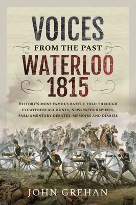 Hangok a múltból: Waterloo 1815: A történelem leghíresebb csatája szemtanúk beszámolói, újságcikkek, parlamenti viták, emlékiratok segítségével elbeszélve - Voices from the Past: Waterloo 1815: History's Most Famous Battle Told Through Eyewitness Accounts, Newspaper Reports, Parliamentary Debates, Memoirs