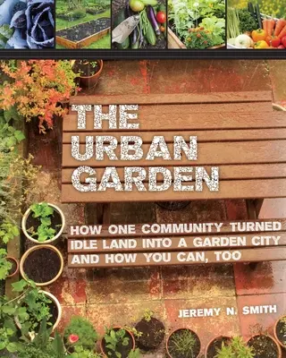 A városi kert: Hogyan változtatta egy közösség a tétlen földet kertvárossá, és hogyan teheted te is meg - The Urban Garden: How One Community Turned Idle Land Into a Garden City and How You Can, Too