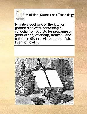 Primitive Cookery; Or the Kitchen Garden Display'd: Tartalmazza a receptek gyűjteményét az olcsó, egészséges és ízletes ételek nagy választékának elkészítéséhez. - Primitive Cookery; Or the Kitchen Garden Display'd: Containing a Collection of Receipts for Preparing a Great Variety of Cheap, Healthful and Palatabl