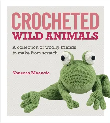 Horgolt vadállatok: Gyapjas barátok gyűjteménye a semmiből - Crocheted Wild Animals: A Collection of Woolly Friends to Make from Scratch