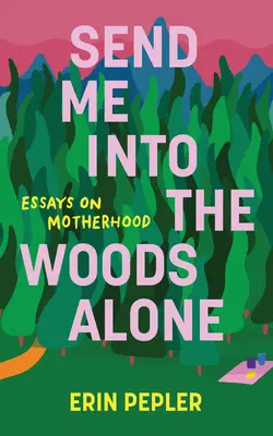 Küldj egyedül az erdőbe! Essays on Motherhood - Send Me Into the Woods Alone: Essays on Motherhood