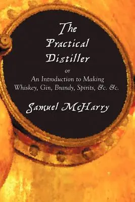 The Practical Distiller, or an Introduction to Making Whiskey, Gin, Brandy, Spirits, &C. &C. &C. - The Practical Distiller, or an Introduction to Making Whiskey, Gin, Brandy, Spirits, &C. &C.