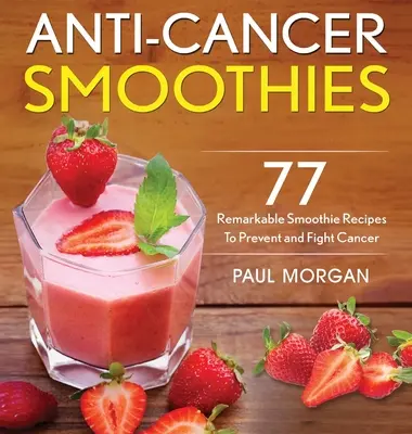 Rákellenes turmixok: 77 figyelemre méltó smoothie recept a rák megelőzésére és leküzdésére - Anti-Cancer Smoothies: 77 Remarkable Smoothie Recipes to Prevent and Fight Cancer