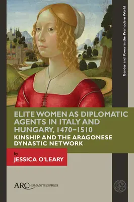 Elit nők mint diplomáciai ügynökök Olaszországban és Magyarországon, 1470-1510: A rokonság és az aragóniai dinasztikus hálózat - Elite Women as Diplomatic Agents in Italy and Hungary, 1470-1510: Kinship and the Aragonese Dynastic Network