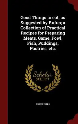 Good Things to Eat, as Sugposed by Rufus; A Collection of Practical Receptes for Preparing Meats, Game, Fowl, Fish, Puddings, Pastries, Etc. - Good Things to Eat, as Suggested by Rufus; A Collection of Practical Recipes for Preparing Meats, Game, Fowl, Fish, Puddings, Pastries, Etc.