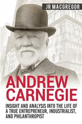 Andrew Carnegie - Betekintés és elemzés egy igazi vállalkozó, iparmágnás és emberbarát életébe - Andrew Carnegie - Insight and Analysis into the Life of a True Entrepreneur, Industrialist, and Philanthropist