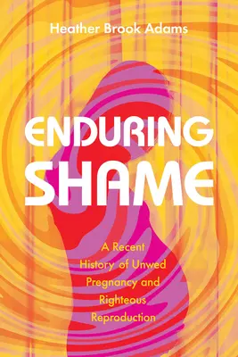 Enduring Shame: A hajadon terhesség és az igazságos szaporodás legújabb kori története - Enduring Shame: A Recent History of Unwed Pregnancy and Righteous Reproduction