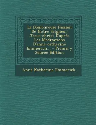 La Douloureuse Passion de Notre Seigneur Jesus-Christ D'Apres Les Meditations D'Anne-Catherine Emmerich... - Elsődleges forráskiadás - La Douloureuse Passion de Notre Seigneur Jesus-Christ D'Apres Les Meditations D'Anne-Catherine Emmerich... - Primary Source Edition