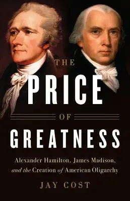 A nagyság ára: Alexander Hamilton, James Madison és az amerikai oligarchia megteremtése - The Price of Greatness: Alexander Hamilton, James Madison, and the Creation of American Oligarchy